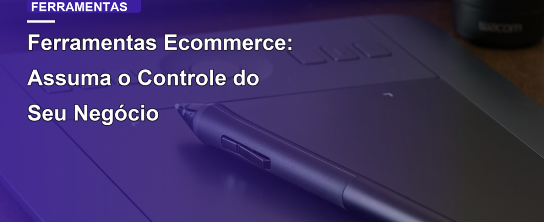 Ferramentas Ecommerce: Assuma o Controle do Seu Negócio