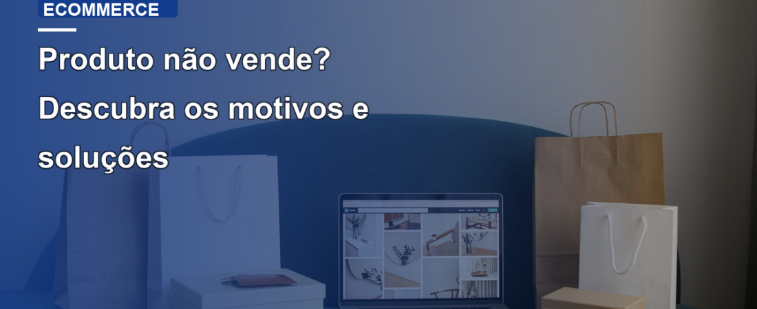 Produto não vende? Descubra os motivos e soluções